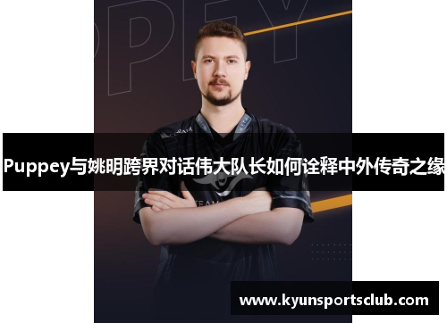 Puppey与姚明跨界对话伟大队长如何诠释中外传奇之缘