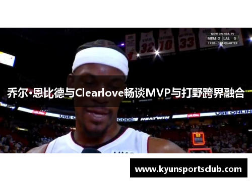 乔尔·恩比德与Clearlove畅谈MVP与打野跨界融合