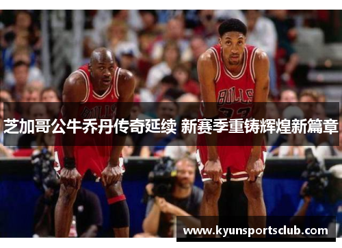 芝加哥公牛乔丹传奇延续 新赛季重铸辉煌新篇章