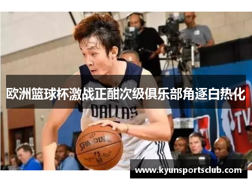 欧洲篮球杯激战正酣次级俱乐部角逐白热化