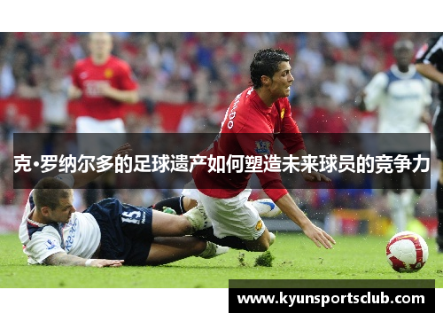 克·罗纳尔多的足球遗产如何塑造未来球员的竞争力
