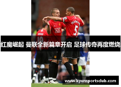 红魔崛起 曼联全新篇章开启 足球传奇再度燃烧